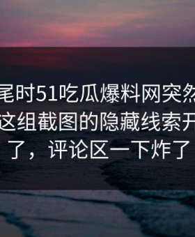 临近收尾时51吃瓜爆料网突然挂出新内容，这组截图的隐藏线索开始对上了，评论区一下炸了