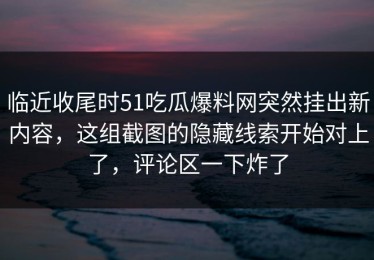 临近收尾时51吃瓜爆料网突然挂出新内容，这组截图的隐藏线索开始对上了，评论区一下炸了
