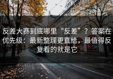 反差大赛到底哪里“反差”？答案在优先级：最新整理更直给，最值得反复看的就是它