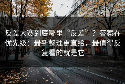 反差大赛到底哪里“反差”？答案在优先级：最新整理更直给，最值得反复看的就是它