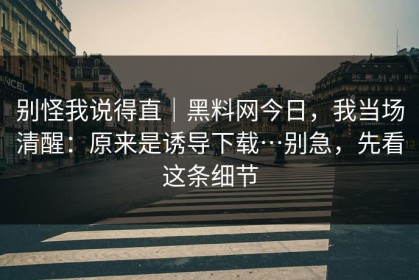 别怪我说得直｜黑料网今日，我当场清醒：原来是诱导下载…别急，先看这条细节