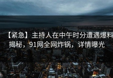 【紧急】主持人在中午时分遭遇爆料揭秘，91网全网炸锅，详情曝光