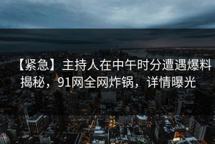 【紧急】主持人在中午时分遭遇爆料揭秘，91网全网炸锅，详情曝光