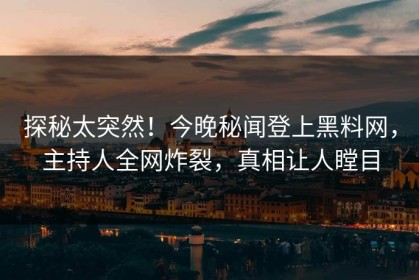 探秘太突然！今晚秘闻登上黑料网，主持人全网炸裂，真相让人瞠目