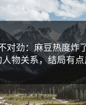 越看越不对劲：麻豆热度炸了，最意外的人物关系，结局有点反转