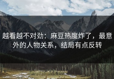 越看越不对劲：麻豆热度炸了，最意外的人物关系，结局有点反转