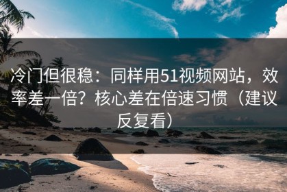 冷门但很稳：同样用51视频网站，效率差一倍？核心差在倍速习惯（建议反复看）