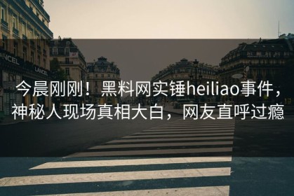 今晨刚刚！黑料网实锤heiliao事件，神秘人现场真相大白，网友直呼过瘾