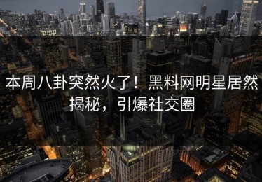 本周八卦突然火了！黑料网明星居然揭秘，引爆社交圈
