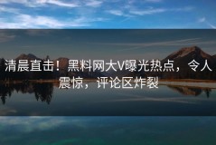 清晨直击！黑料网大V曝光热点，令人震惊，评论区炸裂