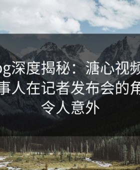 糖心vlog深度揭秘：溏心视频风波背后，当事人在记者发布会的角色罕见令人意外