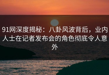 91网深度揭秘：八卦风波背后，业内人士在记者发布会的角色彻底令人意外