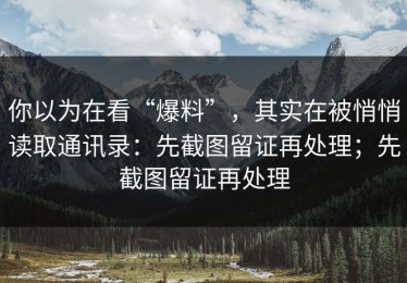 你以为在看“爆料”，其实在被悄悄读取通讯录：先截图留证再处理；先截图留证再处理