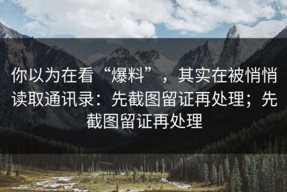 你以为在看“爆料”，其实在被悄悄读取通讯录：先截图留证再处理；先截图留证再处理