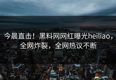 今晨直击！黑料网网红曝光heiliao，全网炸裂，全网热议不断
