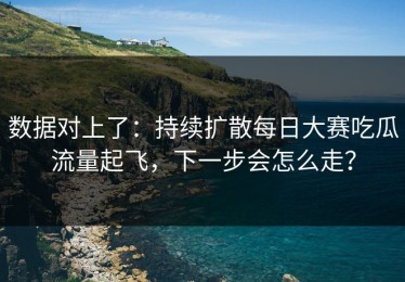 数据对上了：持续扩散每日大赛吃瓜流量起飞，下一步会怎么走？