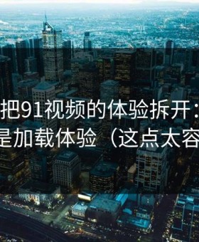 我用7天把91视频的体验拆开：最关键的居然是加载体验（这点太容易忽略）
