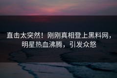 直击太突然！刚刚真相登上黑料网，明星热血沸腾，引发众怒