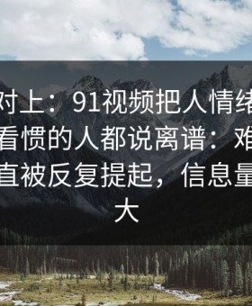 线索刚对上：91视频把人情绪直接拉满，连看惯的人都说离谱：难怪这条最近一直被反复提起，信息量比想象大