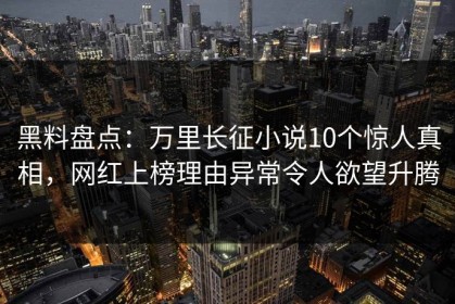 黑料盘点：万里长征小说10个惊人真相，网红上榜理由异常令人欲望升腾