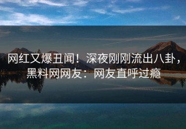 网红又爆丑闻！深夜刚刚流出八卦，黑料网网友：网友直呼过瘾