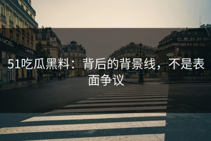 51吃瓜黑料：背后的背景线，不是表面争议