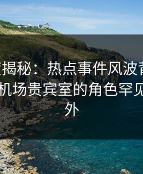 17c深度揭秘：热点事件风波背后，圈内人在机场贵宾室的角色罕见令人意外