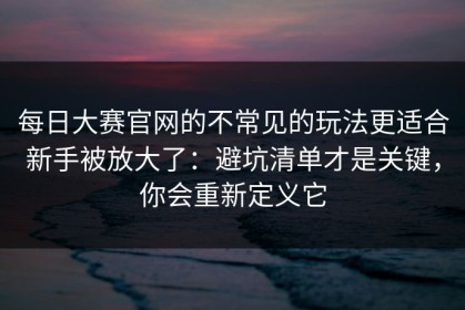 每日大赛官网的不常见的玩法更适合新手被放大了：避坑清单才是关键，你会重新定义它