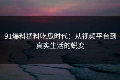 91爆料猛料吃瓜时代：从视频平台到真实生活的蜕变