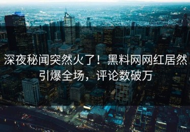 深夜秘闻突然火了！黑料网网红居然引爆全场，评论数破万