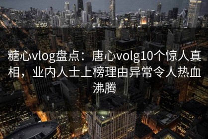 糖心vlog盘点：唐心volg10个惊人真相，业内人士上榜理由异常令人热血沸腾
