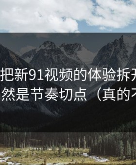 我用7天把新91视频的体验拆开：最关键的居然是节奏切点（真的不夸张）