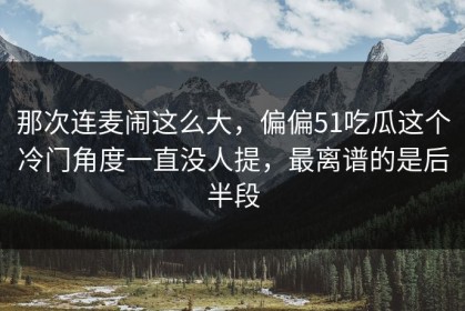 那次连麦闹这么大，偏偏51吃瓜这个冷门角度一直没人提，最离谱的是后半段