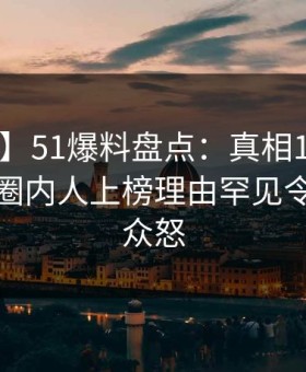 【爆料】51爆料盘点：真相10个惊人真相，圈内人上榜理由罕见令人引发众怒