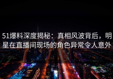 51爆料深度揭秘：真相风波背后，明星在直播间现场的角色异常令人意外