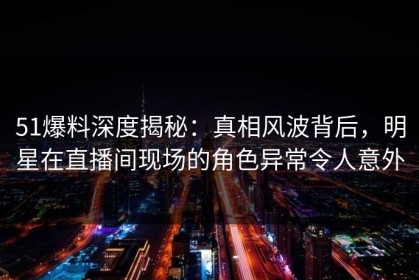 51爆料深度揭秘：真相风波背后，明星在直播间现场的角色异常令人意外
