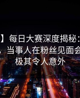 【爆料】每日大赛深度揭秘：丑闻风波背后，当事人在粉丝见面会的角色极其令人意外