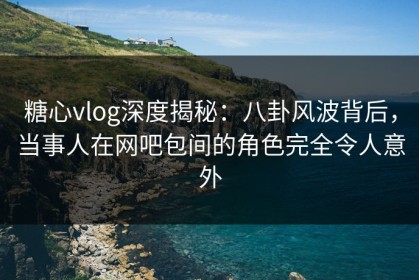 糖心vlog深度揭秘：八卦风波背后，当事人在网吧包间的角色完全令人意外