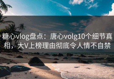 糖心vlog盘点：唐心volg10个细节真相，大V上榜理由彻底令人情不自禁