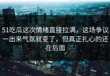 51吃瓜这次情绪直接拉满，这场争议一出来气氛就变了，但真正扎心的还在后面