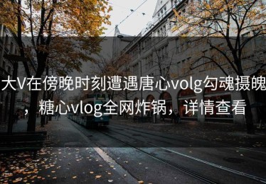 大V在傍晚时刻遭遇唐心volg勾魂摄魄，糖心vlog全网炸锅，详情查看