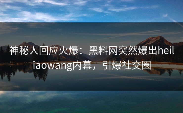 神秘人回应火爆：黑料网突然爆出heiliaowang内幕，引爆社交圈