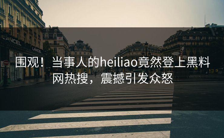 围观！当事人的heiliao竟然登上黑料网热搜，震撼引发众怒