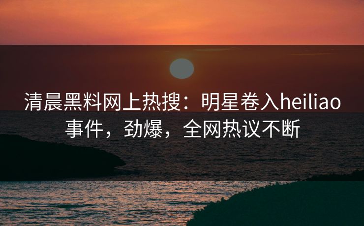 清晨黑料网上热搜：明星卷入heiliao事件，劲爆，全网热议不断