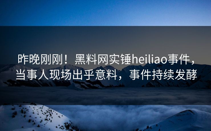 昨晚刚刚！黑料网实锤heiliao事件，当事人现场出乎意料，事件持续发酵