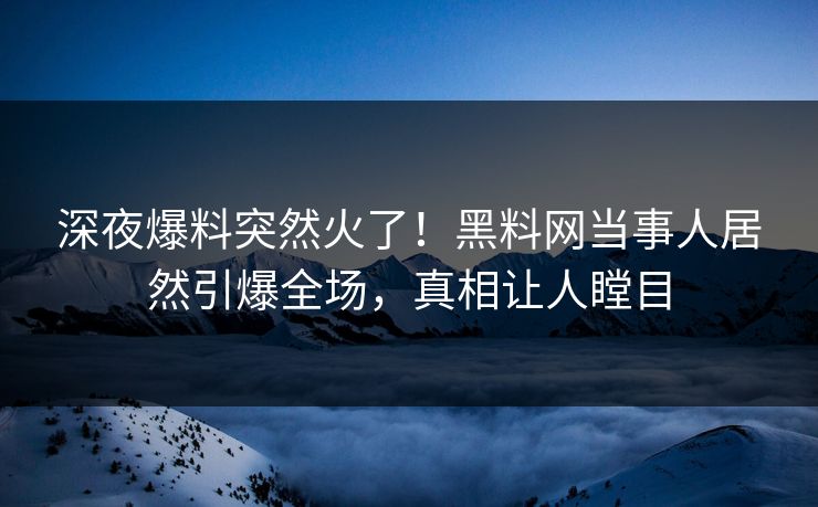 深夜爆料突然火了！黑料网当事人居然引爆全场，真相让人瞠目