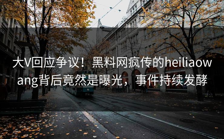 大V回应争议！黑料网疯传的heiliaowang背后竟然是曝光，事件持续发酵