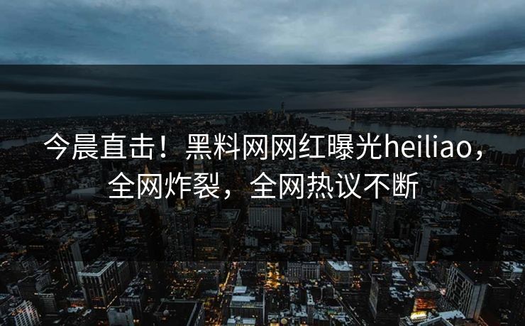 今晨直击！黑料网网红曝光heiliao，全网炸裂，全网热议不断