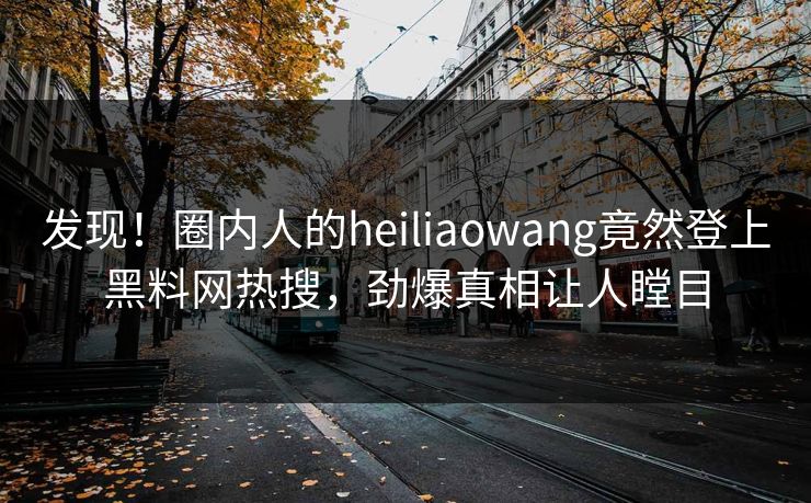 发现！圈内人的heiliaowang竟然登上黑料网热搜，劲爆真相让人瞠目