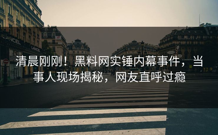 清晨刚刚！黑料网实锤内幕事件，当事人现场揭秘，网友直呼过瘾